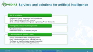 Services and solutions for artificial intelligence
58
• Mapping of needs, possibilities and competences
• Defining and implementing AI projects
• Data science, machine learning, data engineering, AI and BI expertise
AI & BI consultation
• Practical courses
• Methods support for AI and data analytics
Training and user support (ministry funded)
• Cloud services for building intelligent systems
• HPC computing for ambitious machine learning
• Software services for displaying data (Notebooks)
• Sensitive data environment for personal data
Computing services (ministry funded)58
13.02.2020 PHIDIAS Webinar | 13.02.2020 | https://www.phidias-hpc.eu/ | @PhidiasHpc
 