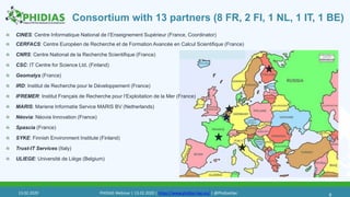 Consortium with 13 partners (8 FR, 2 FI, 1 NL, 1 IT, 1 BE)
CINES: Centre Informatique National de l’Enseignement Supérieur (France, Coordinator)
CERFACS: Centre Européen de Recherche et de Formation Avancée en Calcul Scientifique (France)
CNRS: Centre National de la Recherche Scientifique (France)
CSC: IT Centre for Science Ltd. (Finland)
Geomatys (France)
IRD: Institut de Recherche pour le Développement (France)
IFREMER: Institut Français de Recherche pour l‘Exploitation de la Mer (France)
MARIS: Mariene Informatie Service MARIS BV (Netherlands)
Néovia: Néovia Innovation (France)
Spascia (France)
SYKE: Finnish Environment Institute (Finland)
Trust-IT Services (Italy)
ULIEGE: Université de Liège (Belgium)
613.02.2020 PHIDIAS Webinar | 13.02.2020 | https://www.phidias-hpc.eu/ | @PhidiasHpc
 