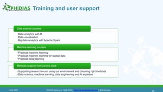 Training and user support
60
• Data analytics with R
• Data visualisation
• Big data analytics with Apache Spark
Data science courses
• Practical machine learning
• Practical machine learning for spatial data
• Practical deep learning
Machine learning courses
• Supporting researchers on using our environment and choosing right methods
• Data science, machine learning, data engineering and AI expertise
Methods support from service desk
60
13.02.2020 PHIDIAS Webinar | 13.02.2020 | https://www.phidias-hpc.eu/ | @PhidiasHpc
 