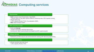 Computing services
61
• Rahti container cloud (Kubernetes / OpenShift)
• Apache Spark for big data, Apache Kafka for streaming data, GPU capacity coming
• cPouta IaaS cloud
• GPU capacity (Nvidia P100), IO acceleration (SSD)
• Allas object storage system
Cloud services
• Puhti and Puhti-AI
• Nvidia V100 GPU’s with fast interconnect
• Coming next: Mahti supercomputer and Lumi EuroHPC supercomputer
HPC computing services
• Notebooks provides easy-to-use environments for working with data and programming
Software services
• ePouta sensitive data IaaS cloud
• GPU capacity (Nvidia V100)
Sensitive data services
61
13.02.2020 PHIDIAS Webinar | 13.02.2020 | https://www.phidias-hpc.eu/ | @PhidiasHpc
 