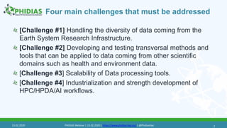 Four main challenges that must be addressed
[Challenge #1] Handling the diversity of data coming from the
Earth System Research Infrastructure.
[Challenge #2] Developing and testing transversal methods and
tools that can be applied to data coming from other scientific
domains such as health and environment data.
[Challenge #3] Scalability of Data processing tools.
[Challenge #4] Industrialization and strength development of
HPC/HPDA/AI workflows.
713.02.2020 PHIDIAS Webinar | 13.02.2020 | https://www.phidias-hpc.eu/ | @PhidiasHpc
 