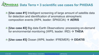 Data Terra = 3 scientific use cases for PHIDIAS
[Use case #1] Intelligent screening of large amount of satellite data
for detection and identification of anomalous atmospheric
composition events (WP4, leader: SPASCIA)  AERIS
[Use case #2] Big data Earth Observations: processing on-demand
for environmental monitoring (WP5, leader: IRD)  THEIA
[Use case #3] Ocean (WP6, leader: IFREMER)  ODATIS
913.02.2020 PHIDIAS Webinar | 13.02.2020 | https://www.phidias-hpc.eu/ | @PhidiasHpc
 