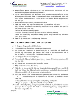 Văn phòng: 159A Đề Thám, P.Cô Giang, Q.1, Tp HCM
Tel: (08) 666 03 081 – Hotline: 0916 887 632
Website: www.vislands.vn – www.vislands.net

4.5 Hướng dẫn bên B chấp hành đúng các quy định được nêu trong quy chế khu phố. Bên
A hỗ trợ về đăng ký tạm trú, tạm vắng cho bên B.
4.6 Sau khi kết thúc hợp đồng, Bên A có trách nhiệm hoàn trả lại toàn bộ tiền cọc mà Bên
B đã đóng trước đó sau khi bên B đã thanh toán hết những chi phí như: điện, nước, điện
thoại, internet, truyền hình cap và các chi phí phát sinh mà bên B đã sử dụng trong thời
gian thuê nhà.
4.7 Nhận đủ tiền thuê nhà đúng kỳ hạn như đã thỏa thuận.
4.8 Được đơn phương hủy hợp đồng nhưng phải báo cho Bên B biết trước …… (…….)
tháng và không hoàn trả tiền cọc nhà cũng như đền bù các chi phí khác, nếu Bên B có
một trong các hành vi sau đây :
o Không trả tiền thuê nhà đúng kỳ hạn.
o Sử dụng nhà không đúng mục đích thuê, vi phạm pháp luật nhà nước.
o Làm mất trật tự công cộng và ảnh hưởng nghiêm trọng đến sinh hoạt của những
người xung quanh;
4.9 Được lấy lại nhà cho thuê khi hết hạn hợp đồng thuê.
ĐIỀU 5 : NGHĨA VỤ VÀ QUYỀN CỦA BÊN THUÊ (BÊN B)
5.1 Sử dụng nhà đúng mục đích đã thỏa thuận;
5.1 Thanh toán đầy đủ tiền thuê nhà đúng kỳ hạn đã thỏa thuận;
5.2 Giữ gìn nhà, sửa chữa những hư hỏng do mình gây ra, không được thay đổi cấu trúc
nhà hiện hữu. Trong trường hợp sữa chữa hoặc cải tạo để phục vụ mục đích thuê thì
phải có sự đồng ý của bên A bằng văn bản hoặc email liên hệ.
5.3 Tôn trọng quy tắc sinh hoạt công cộng;
5.4 Thanh toán tiền điện, nước, điện thoại, vệ sinh và các chi phí phát sinh khác trong thời
gian thuê nhà;
5.5

Trả nhà cho Bên A theo đúng thỏa thuận bằng văn bản.

5.6

Nhận nhà thuê theo đúng thoả thuận;

5.7

Nhận đầy đủ tiền cọc khi kết thúc hợp đồng thuê nhà không quá 30 ngày, sau khi đã
thanh toán chi phí như: điện, nước, điện thoai, internet, truyền hình cáp và những chi
phí phát sinh mà bên b đã sử dụng trong thời gian thuê nhà.

5.8

Được đơn phương chấm dứt hợp đồng thuê nhà nhưng phải báo cho Bên A biết trước
….. (………) tháng và được hoàn trả đầy đủ tiền cọc, nếu Bên A có một trong các hành
vi sau đây:

o Tăng giá thuê nhà bất hợp lý trong thời hạn hợp đồng còn hiệu lực.
o Quyền sử dụng nhà ở bị hạn chế do lợi ích của người thứ ba.
5.9 Sau khi kết thúc hợp đồng, những trang thiết bị mà bên B đã gắn và bỏ vào ngôi nhà
(khu vực) thuê sẽ được bên B di dời đi và hoàn trả lại nguyên trạng của ngôi nhà như
khi bên A bàn giao ban đầu.
Trang 3/ 4
Sẵn sàng giúp Bạn tiết kiệm THỜI GIAN và CHI PHÍ

 