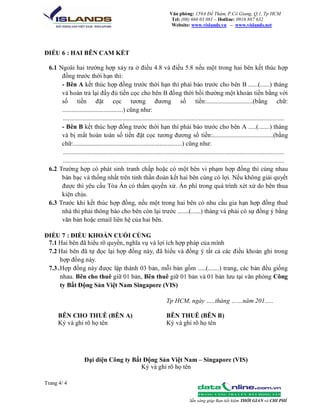 Văn phòng: 159A Đề Thám, P.Cô Giang, Q.1, Tp HCM
Tel: (08) 666 03 081 – Hotline: 0916 887 632
Website: www.vislands.vn – www.vislands.net

ĐIỀU 6 : HAI BÊN CAM KẾT
6.1 Ngoài hai trường hợp xảy ra ở điều 4.8 và điều 5.8 nếu một trong hai bên kết thúc hợp
đồng trước thời hạn thì:
- Bên A kết thúc hợp đồng trước thời hạn thì phải báo trước cho bên B ......(......) tháng
và hoàn trả lại đầy đủ tiền cọc cho bên B đồng thời bồi thường một khoản tiền bằng với
số tiền đặt cọc tương đương số tiền:.............................(bằng chữ:
......................................) cũng như:
......................................................................................................................................
- Bên B kết thúc hợp đồng trước thời hạn thì phải báo trước cho bên A .....(.......) tháng
và bị mất hoàn toàn số tiền đặt cọc tương đương số tiền:......................................(bằng
chữ:....................................................................) cũng như:
......................................................................................................................................
......................................................................................................................................
6.2 Trường hợp có phát sinh tranh chấp hoặc có một bên vi phạm hợp đồng thì cùng nhau
bàn bạc và thống nhất trên tinh thần đoàn kết hai bên cùng có lợi. Nếu không giải quyết
được thì yêu cầu Tòa Án có thẩm quyền xử. Án phí trong quá trình xét xử do bên thua
kiện chịu.
6.3 Trước khi kết thúc hợp đồng, nếu một trong hai bên có nhu cầu gia hạn hợp đồng thuê
nhà thì phải thông báo cho bên còn lại trước .......(......) tháng và phải có sự đồng ý bằng
văn bản hoặc email liên hệ của hai bên.
ĐIỀU 7 : ĐIỀU KHOẢN CUỐI CÙNG
7.1 Hai bên đã hiểu rõ quyền, nghĩa vụ và lợi ích hợp pháp của mình
7.2 Hai bên đã tự đọc lại hợp đồng này, đã hiểu và đồng ý tất cả các điều khoản ghi trong
hợp đồng này.
7.3 . Hợp đồng này được lập thành 03 bản, mỗi bản gồm .....(.......) trang, các bản đều giống
nhau. Bên cho thuê giữ 01 bản, Bên thuê giữ 01 bản và 01 bản lưu tại văn phòng Công
ty Bất Động Sản Việt Nam Singapore (VIS)
Tp HCM, ngày …..tháng ……năm 201…..
BÊN CHO THUÊ (BÊN A)
Ký và ghi rõ họ tên

BÊN THUÊ (BÊN B)
Ký và ghi rõ họ tên

Đại diện Công ty Bất Động Sản Việt Nam – Singapore (VIS)
Ký và ghi rõ họ tên
Trang 4/ 4
Sẵn sàng giúp Bạn tiết kiệm THỜI GIAN và CHI PHÍ

 