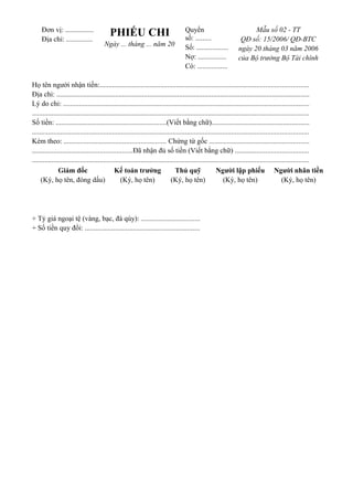 Đơn vị: ................ 
Địa chỉ: ............... PHIẾU CHI 
Ngày ... tháng ... năm 20 
Quyển 
số: ......... 
Số: .................. 
Nợ: ................ 
Có: ................. 
Mẫu số 02 - TT 
QĐ số: 15/2006/ QĐ-BTC 
ngày 20 tháng 03 năm 2006 
của Bộ trưởng Bộ Tài chính 
Họ tên người nhận tiền:..................................................................................................................... 
Địa chỉ: .............................................................................................................................................. 
Lý do chi: .......................................................................................................................................... 
........................................................................................................................................................... 
Số tiền: ..............................................................(Viết bằng chữ)....................................................... 
........................................................................................................................................................... 
Kèm theo: ......................................................... Chứng từ gốc ........................................................ 
........................................................Đã nhận đủ số tiền (Viết bằng chữ) ......................................... 
........................................................................................................................................................... 
Giám đốc 
(Ký, họ tên, đóng dấu) 
Kế toán trưởng 
(Ký, họ tên) 
Thủ quỹ 
(Ký, họ tên) 
Người lập phiếu 
(Ký, họ tên) 
Người nhân tiền 
(Ký, họ tên) 
+ Tỷ giá ngoại tệ (vàng, bạc, đá qúy): ................................. 
+ Số tiền quy đổi: ................................................................ 
