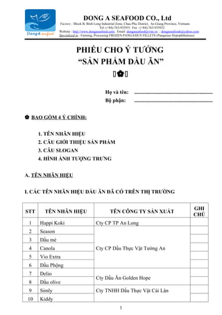 DONG A SEAFOOD CO., Ltd
               Factory : Block B, Binh Long Industrial Zone, Chau Phu District, An Giang Province, Vietnam.
                                             Tel: (+84)-763-935931 Fax : (+84)-763-935932
               Website : http://www.dongaseafood.com; Email: dongaseafood@vnn.vn ; dongaseafoods@yahoo.com
               Specialized in : Farming, Processing FROZEN PANGASIUS FILLETS (Pangasius Hypophthalmus)



                          PHIẾU CHO Ý TƯỞNG
                          “SẢN PHẨM DẦU ĂN”
                                                  

                                             Họ và tên:         ............................................................
                                             Bộ phận:           ............................................................


 BAO GỒM 4 Ý CHÍNH:


      1. TÊN NHÃN HIỆU
      2. CÂU GIỚI THIỆU SẢN PHẨM
      3. CÂU SLOGAN
      4. HÌNH ẢNH TƯỢNG TRƯNG


A. TÊN NHÃN HIỆU


I. CÁC TÊN NHÃN HIỆU DẦU ĂN ĐÃ CÓ TRÊN THỊ TRƯỜNG


                                                                                                             GHI
STT     TÊN NHÃN HIỆU                           TÊN CÔNG TY SẢN XUẤT
                                                                                                             CHÚ
 1    Happi Koki                       Cty CP TP An Long
 2    Season
 3    Dầu mè
 4    Canola                           Cty CP Dầu Thực Vật Tường An
 5    Vio Extra
 6    Dầu Phộng
 7    Delio
                                       Cty Dầu Ăn Golden Hope
 8    Dầu olive
 9    Simly                            Cty TNHH Dầu Thực Vật Cái Lân
10    Kiddy
                                                      1
 