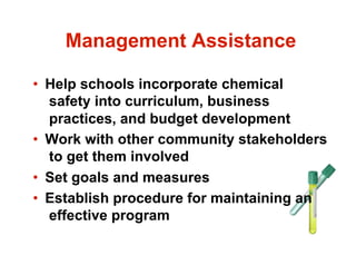Management Assistance

•  Help schools incorporate chemical
   safety into curriculum, business
   practices, and budget development
•  Work with other community stakeholders
   to get them involved
•  Set goals and measures
•  Establish procedure for maintaining an
   effective program
 