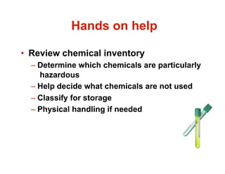 Hands on help

•  Review chemical inventory
  –  Determine which chemicals are particularly
     hazardous
  –  Help decide what chemicals are not used
  –  Classify for storage
  –  Physical handling if needed
 