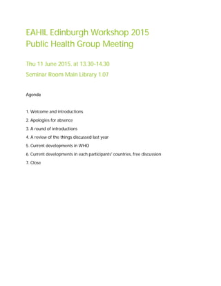 EAHIL Edinburgh Workshop 2015
Public Health Group Meeting
Thu 11 June 2015, at 13.30-14.30
Seminar Room Main Library 1.07
Agenda
1. Welcome and introductions
2. Apologies for absence
3. A round of introductions
4. A review of the things discussed last year
5. Current developments in WHO
6. Current developments in each participants' countries, free discussion
7. Close
 