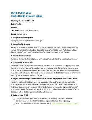 EAHIL Dublin 2017
Public Health Group Meeting
Thursday 15 June at 13-14.30
Dublin Castle
Minutes
Co-Chairs: Tomas Allen, Sue Thomas
Secretary: Katri Larmo
1. Acceptance of the agenda
The agenda was accepted without changes.
2. Apologies for absence
Apologies for absence were received from Isabel Andrade, Petra Björk, Helena Bouzkova, Lia
Ferrara, María García-Puente, Alicia Gomez Sanchez, Wenche Jacobsen, Aoife Lawton, Paula
Saraiva, Valeria Scotti, Ivana Truccolo, Helen Buckley Woods and Justyna Zawada.
3. Round of introductions
Tomas led the round of introductions, with each participant shortly presenting themselves.
4. The position of a co-chair
Sue Thomas had already before the meeting informed us that she will be stepping down from
the role of co-chair. We warmly thanked Sue for the great work she has done for our group!
Luckily, Sue agreed to still keep involved in PHIG and we’ll also see her with everything related
to EAHIL Cardiff 2018. Ana-Belen Escriva was unanimously elected to be the new co-chair, so we
are lucky get an excellent successor for Sue.
5. Project for collecting examples of health librarians’ engagement with LGBTQ health
Martin Morris from McGill University has approached Sue and Tomas with the project for
collecting examples of health librarians’ engagement with LGBTQ health. He is interested in
finding colleagues who are engaged in this kind of work, or finding the examples of work of
which we are aware. Tomas will ask Martin, if it is ok to circulate his email to the whole EAHIL-
discussion list, so that everyone reaches the information.
6. Updates from WHO
· Caby Caro shared good news from HINARI & Research4Life: a sister program
concentrating on labor health and labor rights will be launched in January.
· WHO is committed to Creative Commons policy http://www.who.int/about/policy/en/
 
