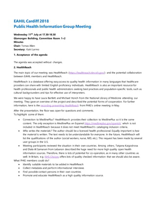 EAHIL Cardiff 2018
Public Health Information Group Meeting
Wednesday 11th
July at 17.30-18.50
Glamorgan Building, Committee Room 1+2
Minutes
Chair: Tomas Allen
Secretary: Katri Larmo
1. Acceptance of the agenda
The agenda was accepted without changes.
2. HealthReach
The main topic of our meeting was HealthReach (https://healthreach.nlm.nih.gov/) and the potential collaboration
between EAHIL members and HealthReach.
HealthReach is a database offering easy access to quality health information in many languages that healthcare
providers can share with limited English proficiency individuals. HealthReach is also an important resource for
health professionals and public health administrators seeking best practices and population-specific tools, such as
cultural backgrounders and tips for effective use of interpreters.
We were happy to have Laura Bartlett and Michael Honch from the National Library of Medicine attending our
meeting. They gave an overview of the project and described the potential forms of cooperation. For further
information, here is the recording presenting HealthReach from PHIG’s online meeting in May.
After the presentation, the floor was open for questions and comments.
To highlight some of them:
 Connection to MedlinePlus? HealthRearch provides their collection to MedlinePlus so it is the same
content. The only exception is MedlinePlus en Espanol https://medlineplus.gov/spanish/ which is not
included in HealthReach because it does not meet HealthReach’s cataloging inclusion criteria.
 Who writes the materials? The author should be a licensed health professional. Equally important is how
the material is written. The text needs to be understandable for everyone. In the future, HealthReach will
list the qualifications of the author (social workers, nurse, MD, etc.). This request has been made by several
user groups in the U.S.
 Meeting participants reviewed the situation in their own countries. Among others, Tatyana Kaigodrova
and Diala Al Samarani from Lebanon described the huge need for more high quality open health
information sources. Therefore, there is lots of potential for co-operation, as in many other countries as
well. In Britain, e.g. NHS Choices offers lots of quality checked information that we should also be aware.
What PHIG members could do?
 Identify suitable materials to be added in HealthReach
 Collect metadata and perform informational interviews
 Find possible contact persons in their own countries
 Promote and educate HealthReach as a high quality information source.
 