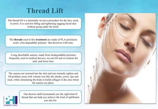 Thread Lift
The sutures are inserted into the skin and can instantly tighten and
lift problem areas with volume loss like the cheeks, jowls, lips and
neck, while stimulating the body to build collagen in the area where
the sutures are place.
Our doctors shall recommend you the right kind of
thread that can help you achieve the kind of upliftment
you aim for.
Using absorbable sutures, made from biodegradable polymers
frequently used in medical devices, we can lift and re-contour the
mid- and lower face.
The thread lift is a minimally invasive procedure for the face, neck,
or jowls. It is used for lifting and tightening sagging facial skin
without going under the knife.
The threads used in this treatment are made of PLA (polylactic
acid), a bio-degradable polymer that dissolves with time.
 