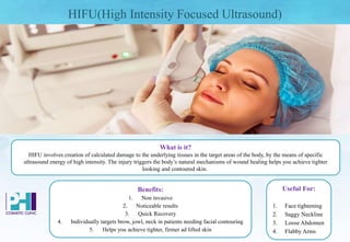 HIFU(High Intensity Focused Ultrasound)
Benefits:
1. Non invasive
2. Noticeable results
3. Quick Recovery
4. Individually targets brow, jowl, neck in patients needing facial contouring
5. Helps you achieve tighter, firmer ad lifted skin
What is it?
HIFU involves creation of calculated damage to the underlying tissues in the target areas of the body, by the means of specific
ultrasound energy of high intensity. The injury triggers the body’s natural mechanisms of wound healing helps you achieve tighter
looking and contoured skin.
Useful For:
1. Face tightening
2. Saggy Neckline
3. Loose Abdomen
4. Flabby Arms
 