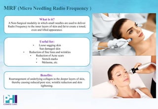 Benefits:
Rearrangement of underlying collagen in the deeper layers of skin,
thereby causing reduced pore size, wrinkle reduction and skin
tightening.
Useful for:
• Loose sagging skin
Sun damaged skin
• Reduction of fine lines and wrinkles
• Reduction of Acne scars
• Stretch marks
• Melasma, etc.
What is it?
A Non-Surgical modality in which small needles are used to deliver
Radio Frequency to the inner layers of skin and fat to create a toned,
even and lifted appearance.
MRF (Micro Needling Radio Frequency )
 