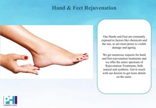 Hand & Feet Rejuvenation
Our Hands and Feet are constantly
exposed to factors like chemicals and
the sun, so are more prone to visible
damage and ageing.
We get numerous requests for hand
and feet rejuvenation treatments and
we offer the entire spectrum of
Rejuvenation Treatments, both
natural and synthetic. Get in touch
with our doctors to get more details
on the same.
 