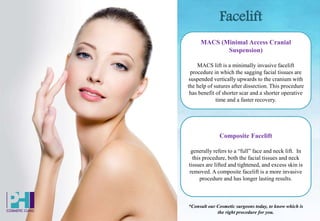 Facelift
MACS (Minimal Access Cranial
Suspension)
MACS lift is a minimally invasive facelift
procedure in which the sagging facial tissues are
suspended vertically upwards to the cranium with
the help of sutures after dissection. This procedure
has benefit of shorter scar and a shorter operative
time and a faster recovery.
Composite Facelift
generally refers to a “full” face and neck lift. In
this procedure, both the facial tissues and neck
tissues are lifted and tightened, and excess skin is
removed. A composite facelift is a more invasive
procedure and has longer lasting results.
*Consult our Cosmetic surgeons today, to know which is
the right procedure for you.
 