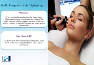 Radio Frequency Skin Tightening
What is it?
RF is a recent technology being used to trigger body’s
inflammatory response for generating new collagen. The
newly generated collagen remodels your skin, to help you
achieve a younger look and feel confident and comfortable in
your own skin.
Why Choose PHI?
Our doctors with their in-depth understanding of the deeper
levels of skin make sure that no harm is caused to your
delicate skin.
 