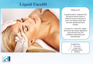 Liquid Facelift
What is it?
Liquid Facelift is conducted with
the help of Derma Fillers in
different sections of the face in
such a way that the whole face
becomes uplifted and looks
younger.
It results in a more firm, supple
skin texture & younger appearance
that will boost your self
confidence and restore your
natural beauty.
Useful For:
1. Fine Lines
2. Laugh Lines
3. Drooping Cheeks
4. Wrinkles
 