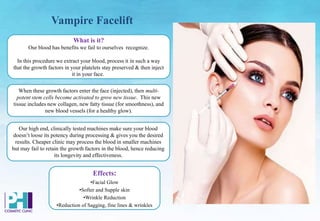 Vampire Facelift
When these growth factors enter the face (injected), then multi-
potent stem cells become activated to grow new tissue. This new
tissue includes new collagen, new fatty tissue (for smoothness), and
new blood vessels (for a healthy glow).
What is it?
Our blood has benefits we fail to ourselves recognize.
In this procedure we extract your blood, process it in such a way
that the growth factors in your platelets stay preserved & then inject
it in your face.
Our high end, clinically tested machines make sure your blood
doesn’t loose its potency during processing & gives you the desired
results. Cheaper clinic may process the blood in smaller machines
but may fail to retain the growth factors in the blood, hence reducing
its longevity and effectiveness.
Effects:
•Facial Glow
•Softer and Supple skin
•Wrinkle Reduction
•Reduction of Sagging, fine lines & wrinkles
 