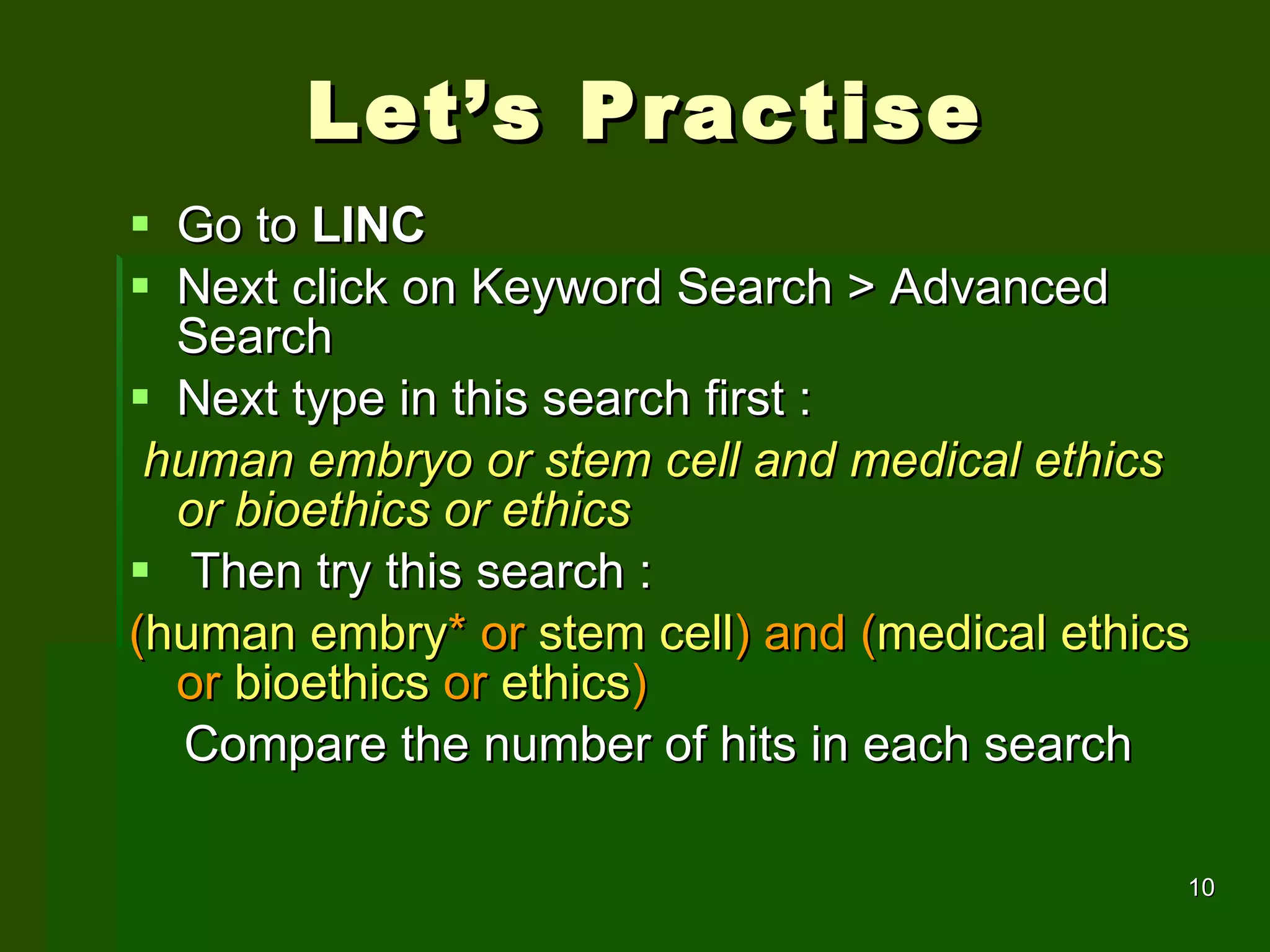 Let’s Practise Go to  LINC  Next click on Keyword Search > Advanced Search Next type in this search first :  human embryo or stem cell and medical ethics or bioethics or ethics  Then try this search : ( human embry *   or  stem cell )   and   ( medical ethics  or  bioethics  or  ethics )  Compare the number of hits in each search 