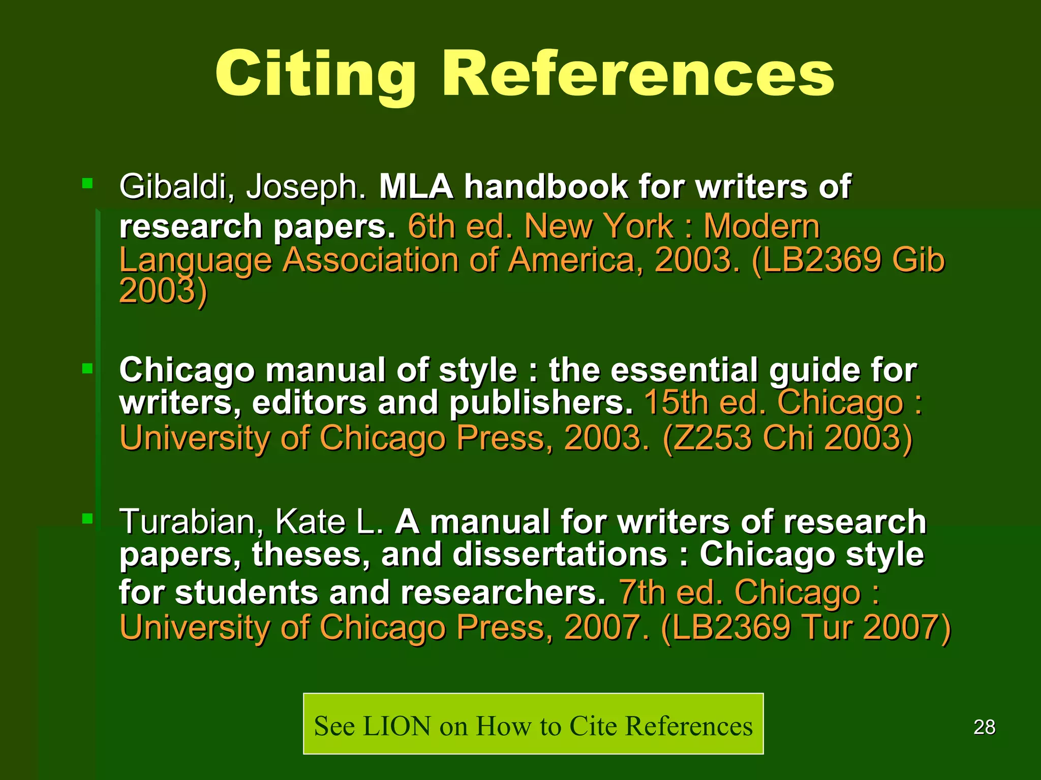 Gibaldi, Joseph.   MLA handbook for writers of research papers.   6th ed. New York : Modern Language Association of America, 2003. (LB2369 Gib 2003) Chicago manual of style : the essential guide for writers, editors and publishers.   15th ed.   Chicago : University of Chicago Press, 2003.   (Z253 Chi 2003) Turabian, Kate L.   A manual for writers of research papers, theses, and dissertations : Chicago style for students and researchers.   7th ed. Chicago : University of Chicago Press, 2007.   (LB2369 Tur 2007) Citing References See LION on How to Cite References 