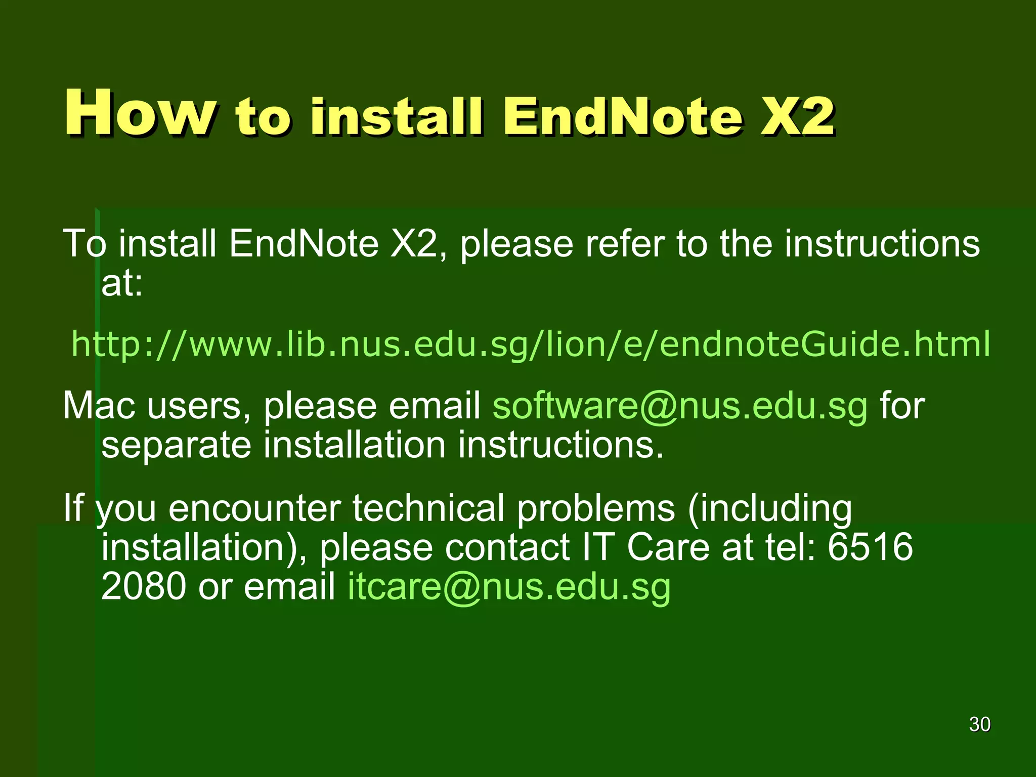 How  to install EndNote X2 To install EndNote X2, please refer to the instructions at: http:// www.lib.nus.edu.sg/lion/e/endnoteGuide.html Mac users, please email  [email_address]  for separate installation instructions. If you encounter technical problems (including installation), please contact IT Care at tel: 6516 2080 or email  [email_address] 