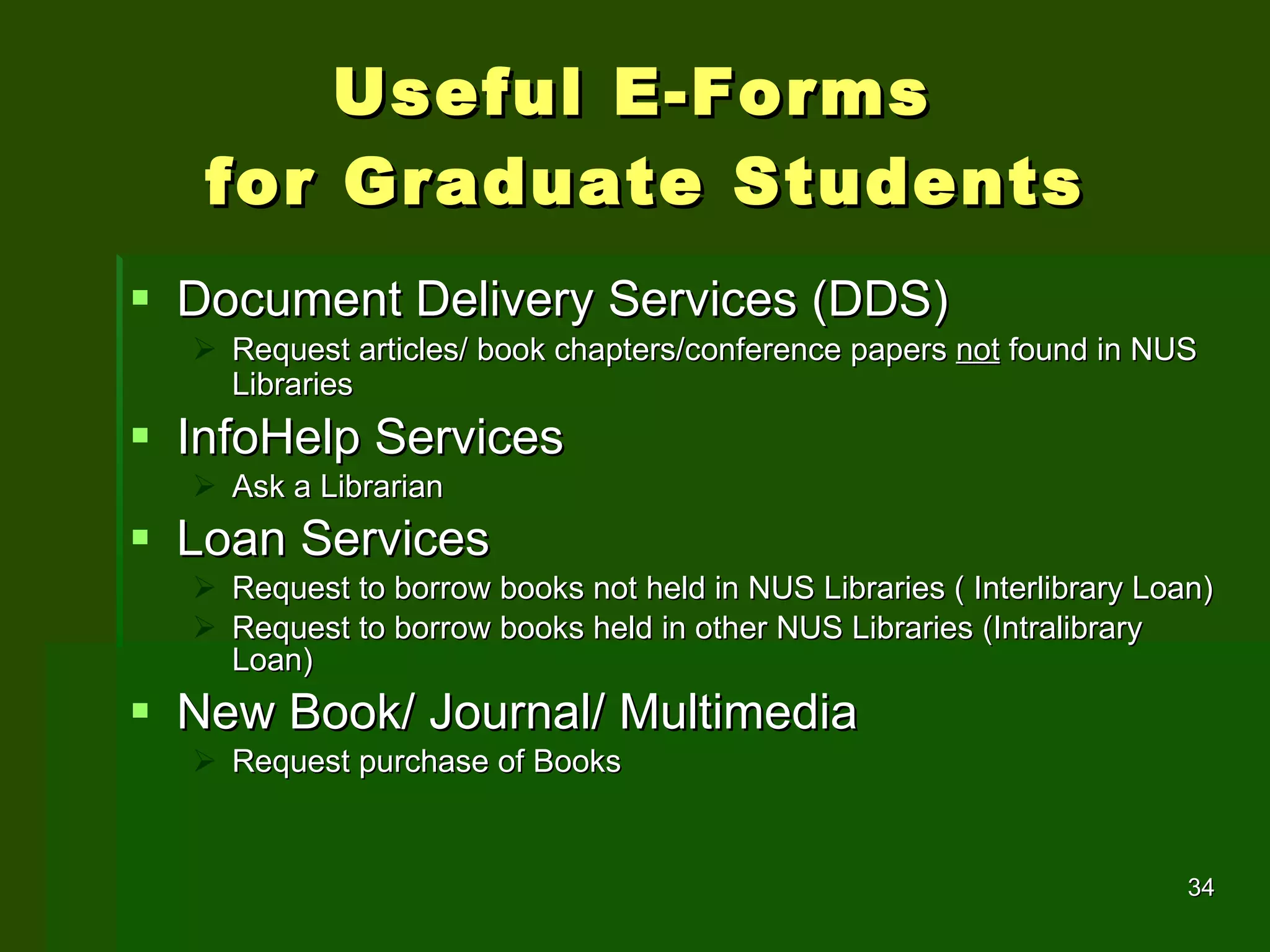 Useful E-Forms  for Graduate Students Document Delivery Services (DDS) Request articles/ book chapters/conference papers  not  found in NUS Libraries   InfoHelp Services Ask a Librarian Loan Services Request to borrow books not held in NUS Libraries ( Interlibrary Loan) Request to borrow books held in other NUS Libraries (Intralibrary Loan) New Book/ Journal/ Multimedia  Request purchase of Books 