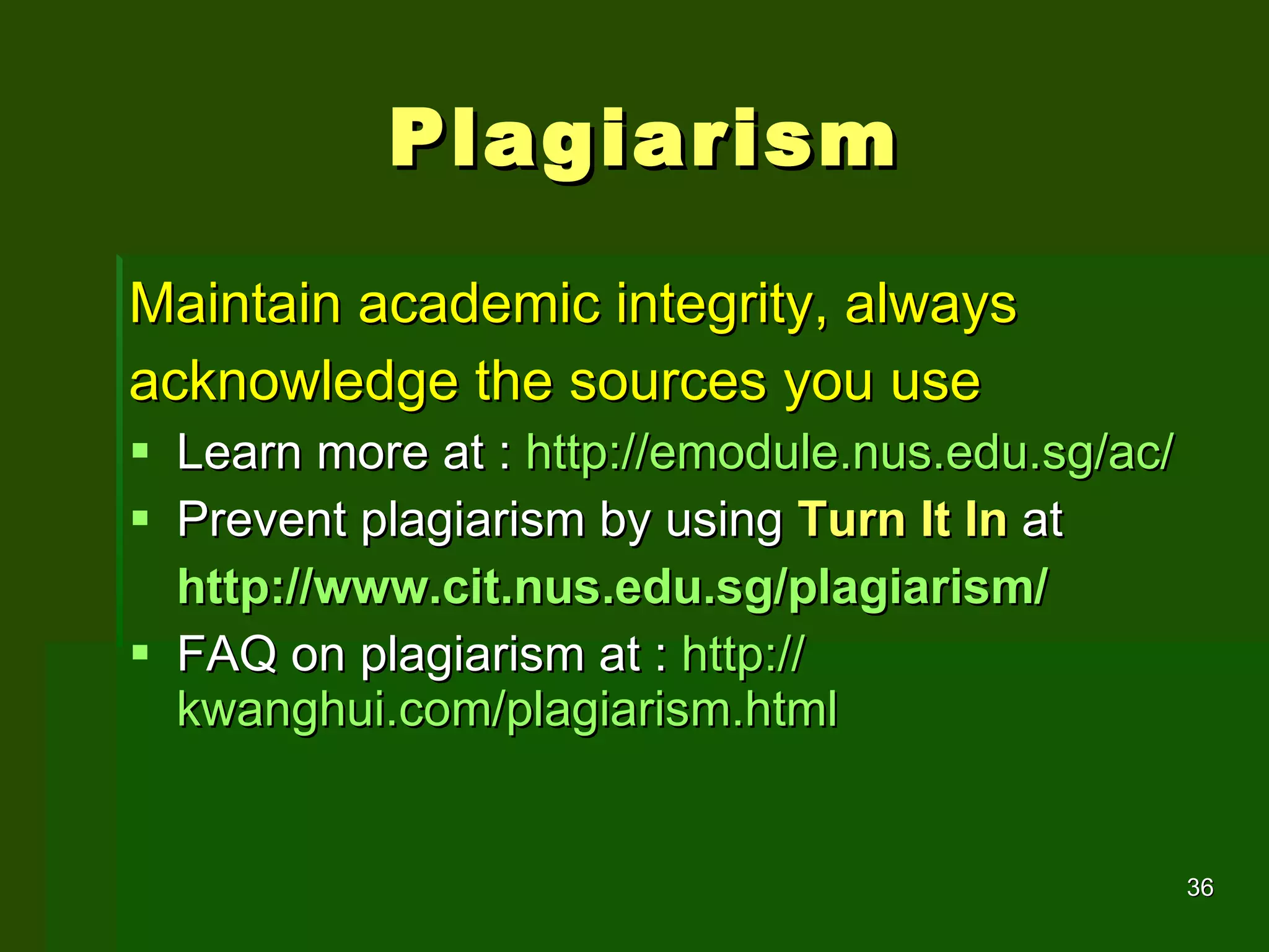 Plagiarism Maintain academic integrity, always acknowledge the sources you use Learn more at :  http://emodule.nus.edu.sg/ac/ Prevent plagiarism by using  Turn It In  at http://www.cit.nus.edu.sg/plagiarism/ FAQ on plagiarism at :  http:// kwanghui.com/plagiarism.html 