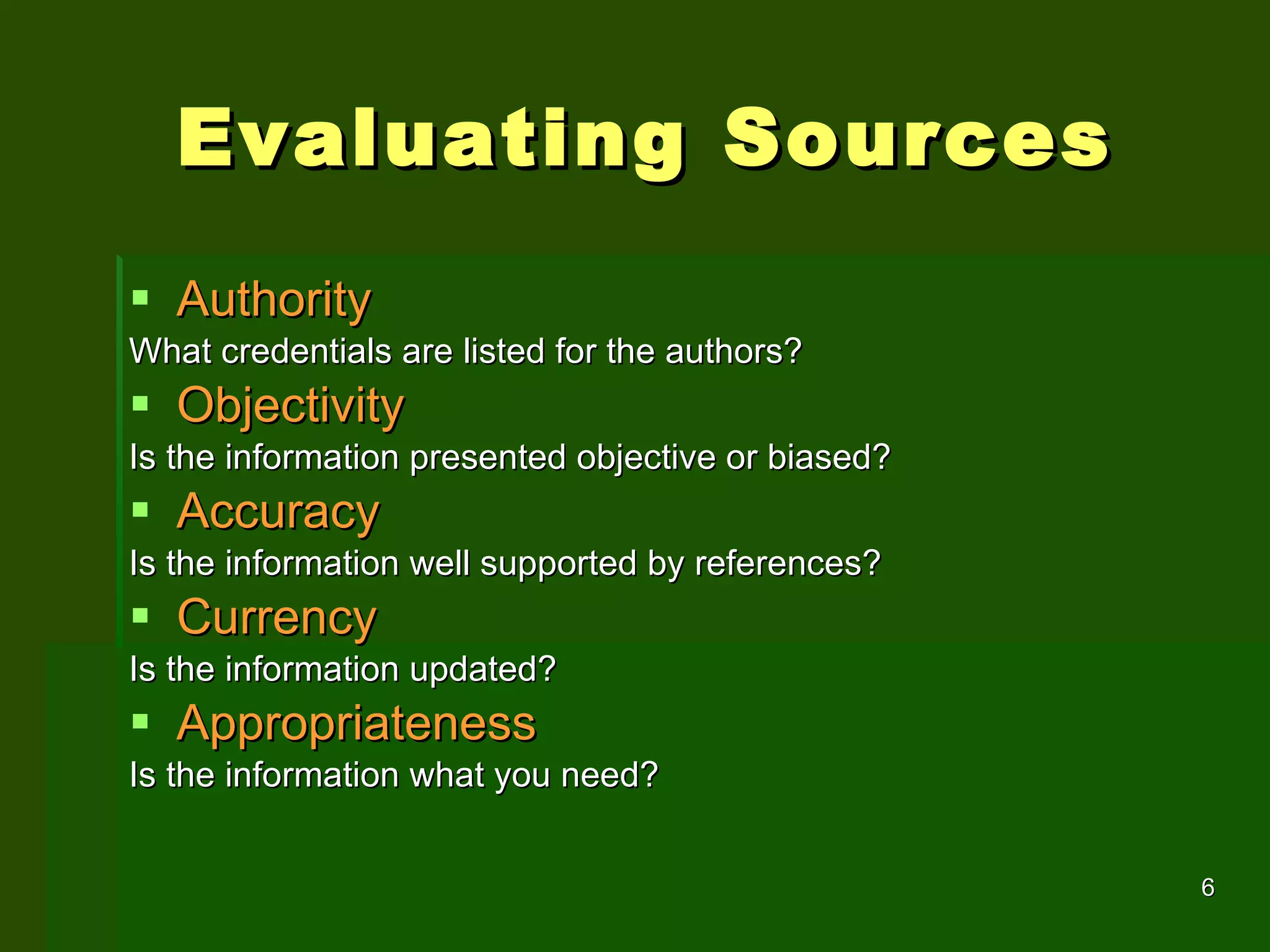 Evaluating Sources Authority What credentials are listed for the authors? Objectivity Is the information presented objective or biased?  Accuracy Is the information well supported by references?  Currency Is the information updated? Appropriateness Is the information what you need? 