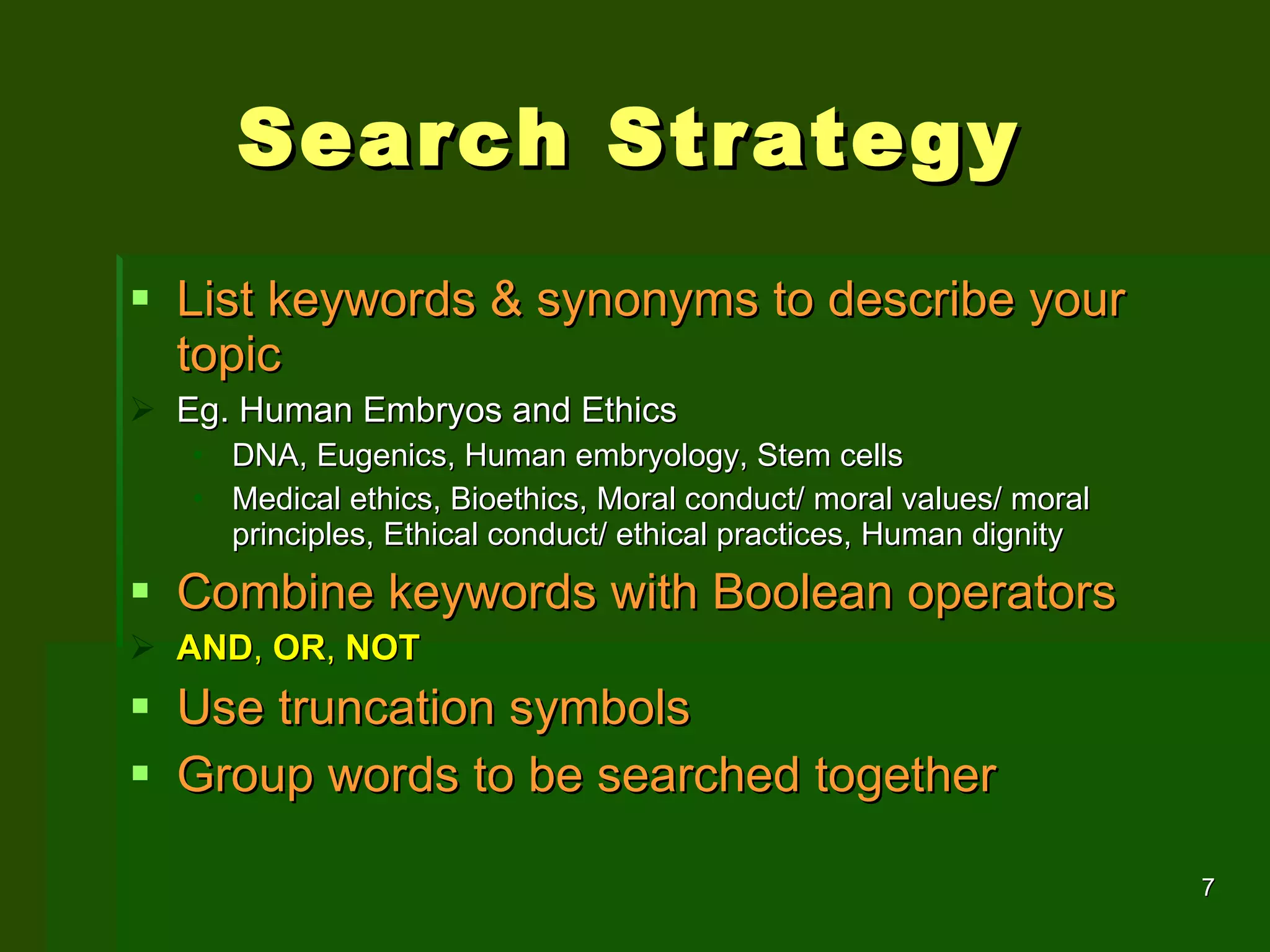 Search Strategy  List keywords & synonyms to describe your topic Eg. Human Embryos and Ethics DNA, Eugenics, Human embryology, Stem cells Medical ethics, Bioethics, Moral conduct/ moral values/ moral principles, Ethical conduct/ ethical practices, Human dignity Combine keywords with Boolean operators AND ,  OR ,  NOT Use truncation symbols Group words to be searched together 