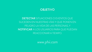 OBJETIVO
DETECTAR SITUACIONES O EVENTOS QUE
SUCEDEN EN NUESTRAS VÍAS Y QUE PONEN EN
PELIGRO LA VIDA DE LAS PERSONAS, Y
NOTIFICAR A LOS USUARIOS PARA QUE PUEDAN
REACCIONAR A TIEMPO.
www.phii.com
 