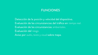 Detección de la posición y velocidad del dispositivo.
Evaluación de las circunstancias del tráfico en tiempo real.
Evaluación de las circunstancias ambientales.
Evaluación del riesgo.
Aviso por audio, texto y visual sobre mapa.
FUNCIONES
 