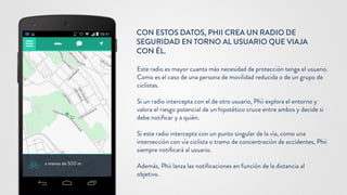 CON ESTOS DATOS, PHII CREA UN RADIO DE
SEGURIDAD EN TORNO AL USUARIO QUE VIAJA
CON ÉL.
Este radio es mayor cuanta más necesidad de protección tenga el usuario.
Como es el caso de una persona de movilidad reducida o de un grupo de
ciclistas.
Si un radio intercepta con el de otro usuario, Phii explora el entorno y
valora el riesgo potencial de un hipotético cruce entre ambos y decide si
debe notificar y a quién.
Si este radio intercepta con un punto singular de la vía, como una
intersección con vía ciclista o tramo de concentración de accidentes, Phii
siempre notificará al usuario.
Además, Phii lanza las notificaciones en función de la distancia al
objetivo.
 