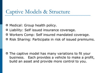 Captive Models & Structure  Medical: Group health policy. Liability: Self issued insurance coverage. Workers Comp: Self insured mandated coverage. Risk Sharing: Participate in risk of issued premiums. The captive model has many variations to fit your business.  Each provides a vehicle to make a profit, build an asset and provide more control to you. 