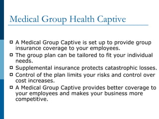 Medical Group Health Captive A Medical Group Captive is set up to provide group insurance coverage to your employees. The group plan can be tailored to fit your individual needs. Supplemental insurance protects catastrophic losses. Control of the plan limits your risks and control over cost increases. A Medical Group Captive provides better coverage to your employees and makes your business more competitive. 