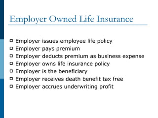 Employer Owned Life Insurance Employer issues employee life policy Employer pays premium Employer deducts premium as business expense Employer owns life insurance policy Employer is the beneficiary Employer receives death benefit tax free Employer accrues underwriting profit 
