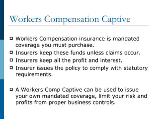 Workers Compensation Captive  Workers Compensation insurance is mandated coverage you must purchase. Insurers keep these funds unless claims occur. Insurers keep all the profit and interest. Insurer issues the policy to comply with statutory requirements. A Workers Comp Captive can be used to issue your own mandated coverage, limit your risk and profits from proper business controls. 
