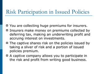 Risk Participation in Issued Policies You are collecting huge premiums for insurers. Insurers make money on premiums collected by deferring tax, making an underwriting profit and accruing interest on investments. The captive shares risk on the policies issued by taking a sliver of risk and a portion of issued policies premium. A captive company allows you to participate in the risk and profit from writing good business. 