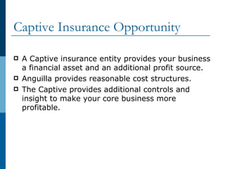 Captive Insurance Opportunity A Captive insurance entity provides your business a financial asset and an additional profit source. Anguilla provides reasonable cost structures. The Captive provides additional controls and insight to make your core business more profitable. 