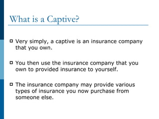 What is a Captive? Very simply, a captive is an insurance company that you own. You then use the insurance company that you own to provided insurance to yourself. The insurance company may provide various types of insurance you now purchase from someone else. 