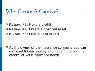 Why Create A Captive? Reason #1: Make a profit! Reason #2: Create a financial asset. Reason #3: Control cost of risk As the owner of the insurance company you can make additional money and have more ongoing control of your insurance needs.  