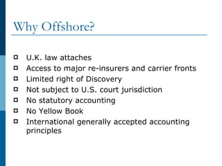 Why Offshore? U.K. law attaches Access to major re-insurers and carrier fronts Limited right of Discovery Not subject to U.S. court jurisdiction No statutory accounting No Yellow Book International generally accepted accounting principles 