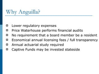 Why Anguilla? Lower regulatory expenses Price Waterhouse performs financial audits No requirement that a board member be a resident Economical annual licensing fees / full transparency Annual actuarial study required Captive Funds may be invested stateside 