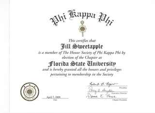 5 certifies that


^ member of The Honor Society of Phi Kappa Phi by
           election of the Chapter at
   Jflortba ^>tate SJmtoersrttp
and is hereby granted all the honors and privileges
    pertaining to membership in the Society


                                                              President
                                       a.            Executive Director
                                            -   S*
  April 7, 2009
        Date                                          Chapter President
 