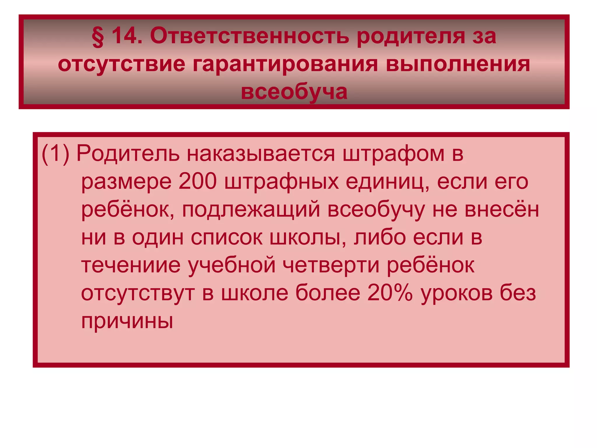 § 14. Ответственность родителя за отсутствие гарантирования выполнения всеобуча (1) Родитель наказывается штрафом в размере 200 штрафных единиц, если его ребёнок, подлежащий всеобучу не внесён ни в один список школы, либо если в течениие учебной четверти ребёнок отсутствут в школе более 20% уроков без причины 