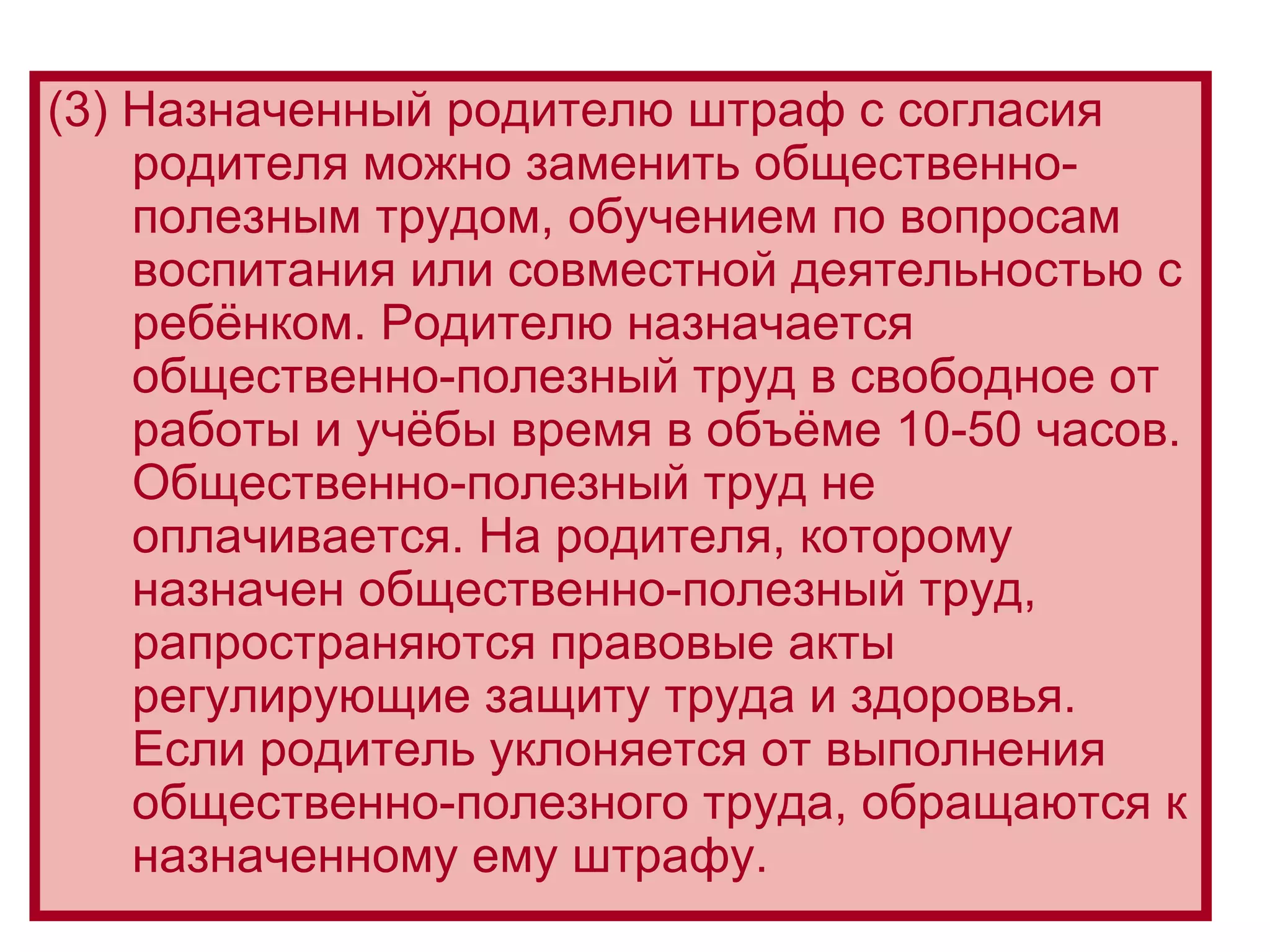 (3) Назначенный родителю штраф с согласия родителя можно заменить общественно-полезным трудом, обучением по вопросам воспитания или совместной деятельностью с ребёнком. Родителю назначается общественно-полезный труд в свободное от работы и учёбы время в объёме 10-50 часов. Общественно-полезный труд не оплачивается. На родителя, которому назначен общественно-полезный труд, рапространяются правовые акты регулирующие защиту труда и здоровья. Если родитель уклоняется от выполнения общественно-полезного труда, обращаются к назначенному ему штрафу.  