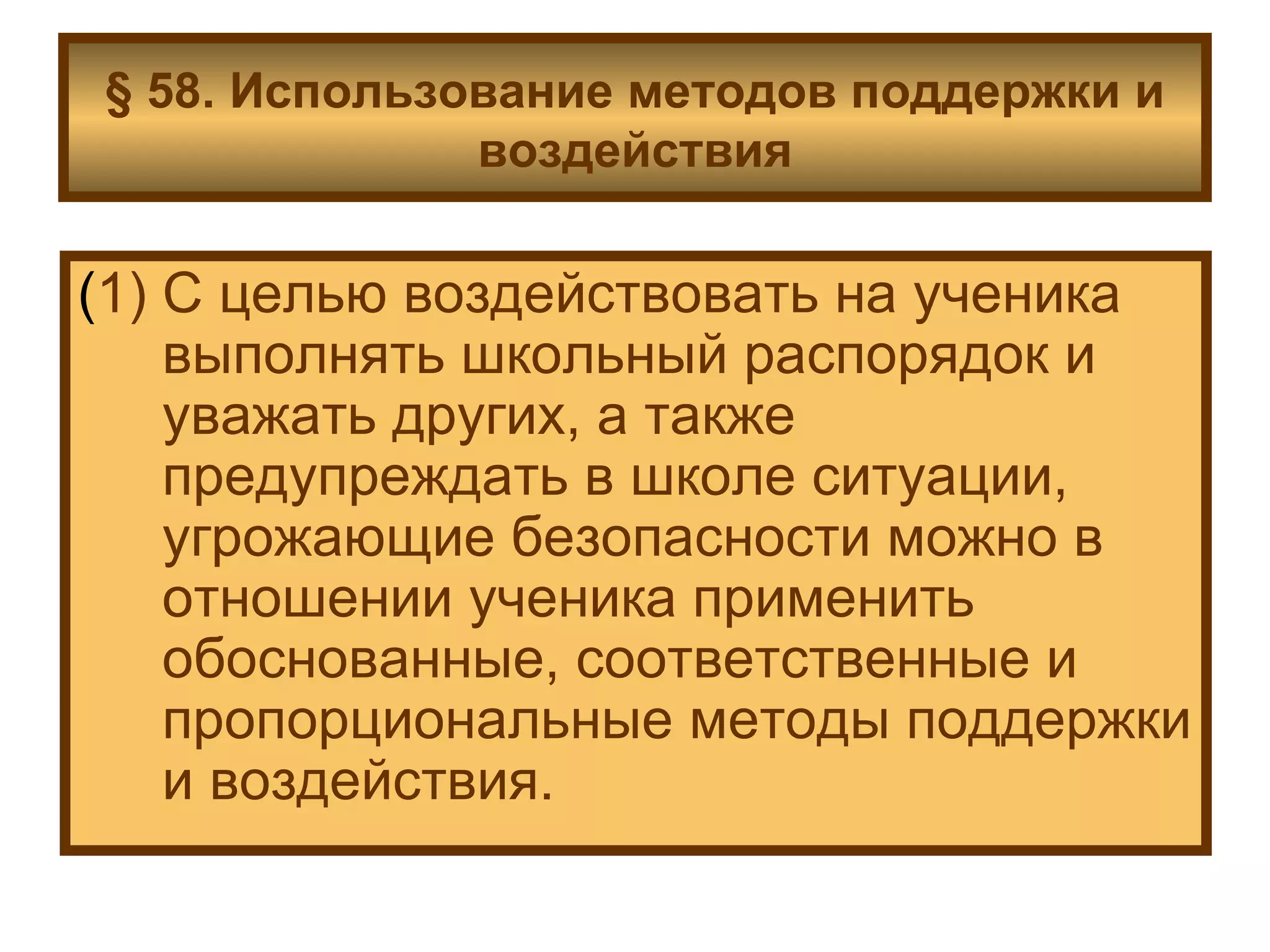 § 58. Использование методов поддержки и воздействия ( 1) С целью воздействовать на ученика выполнять школьный распорядок и уважать других, а также предупреждать в школе ситуации, угрожающие безопасности можно в отношении ученика применить обоснованные, соответственные и пропорциональные методы поддержки и воздействия. 
