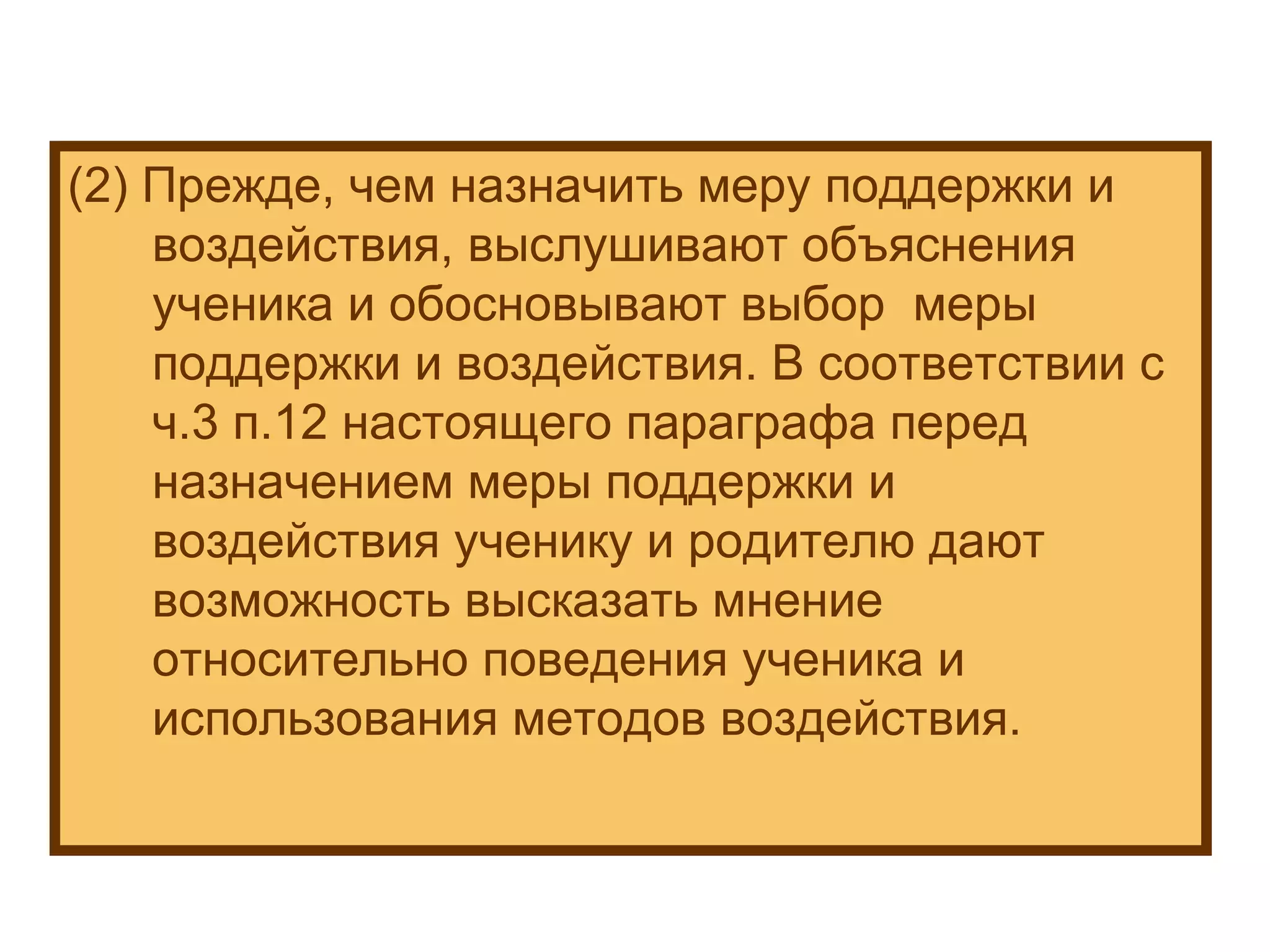 (2) Прежде, чем назначить меру поддержки и воздействия, выслушивают объяснения ученика и обосновывают выбор  меры поддержки и воздействия. В соответствии с ч.3 п.12 настоящего параграфа перед назначением меры поддержки и воздействия ученику и родителю дают возможность высказать мнение относительно поведения ученика и использования методов воздействия. 