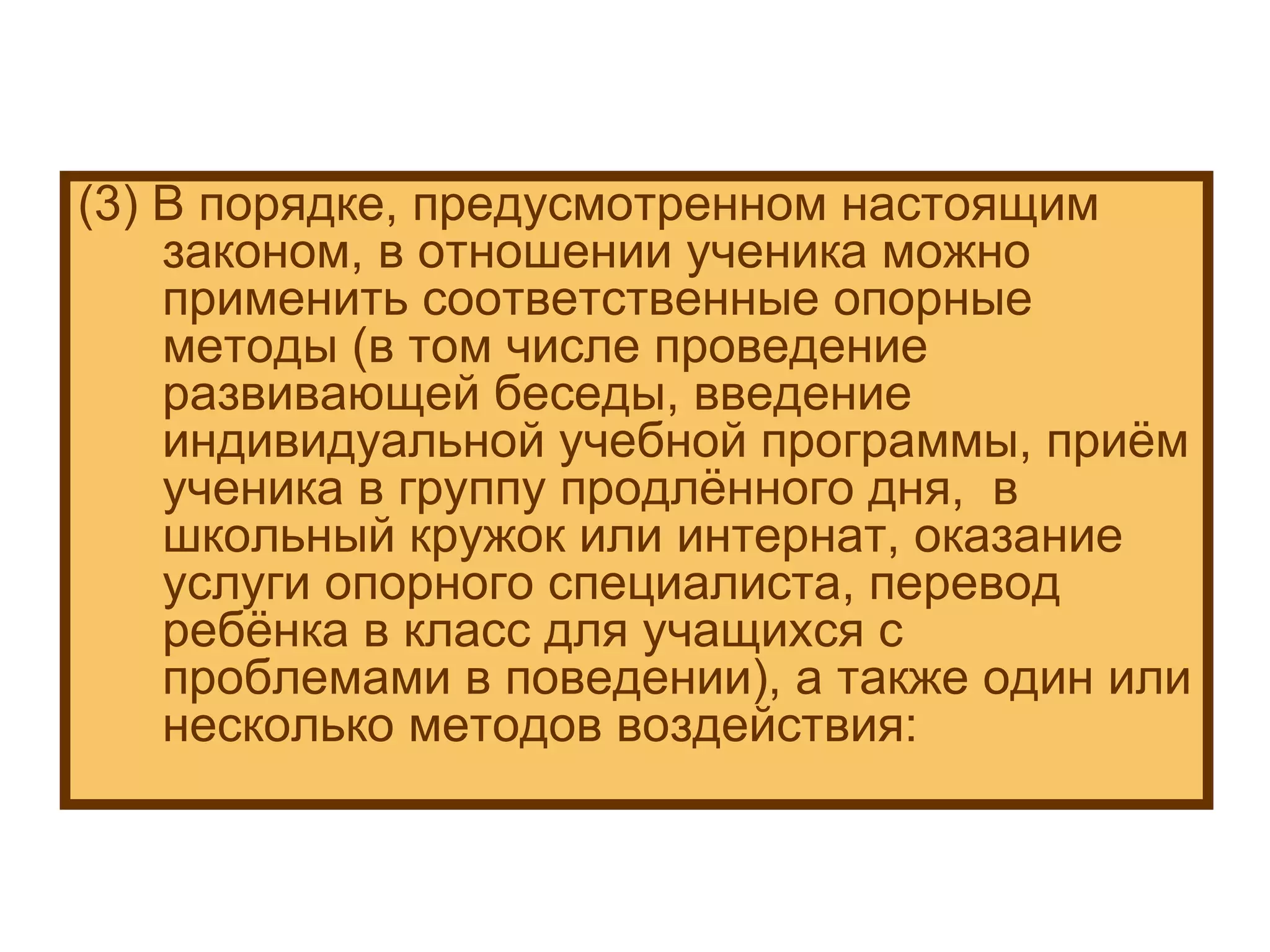(3) В порядке, предусмотренном настоящим законом, в отношении ученика можно применить соответственные опорные методы (в том числе проведение развивающей беседы, введение индивидуальной учебной программы, приём ученика в группу продлённого дня,  в школьный кружок или интернат, оказание услуги опорного специалиста, перевод ребёнка в класс для учащихся с проблемами в поведении), а также один или несколько методов воздействия: 
