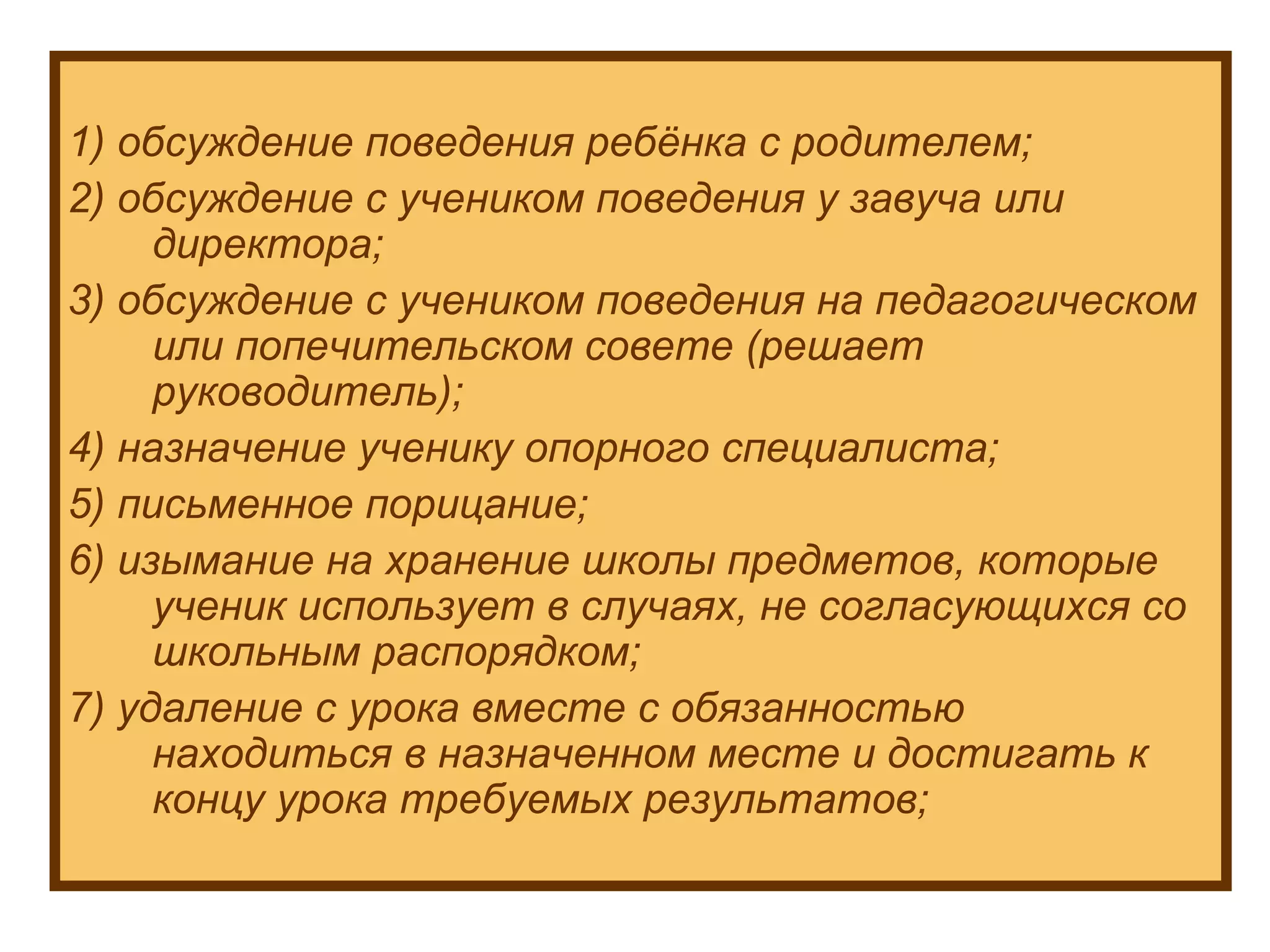 1) обсуждение поведения ребёнка с родителем; 2) обсуждение с учеником поведения у завуча или директора; 3) обсуждение с учеником поведения на педагогическом  или попечительском совете (решает руководитель); 4) назначение ученику опорного специалиста; 5) письменное порицание; 6) изымание на хранение школы предметов, которые ученик использует в случаях, не согласующихся со школьным распорядком; 7) удаление с урока вместе с обязанностью находиться в назначенном месте и достигать к концу урока требуемых результатов; 